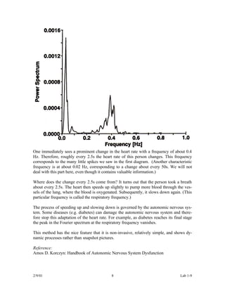 One immediately sees a prominent change in the heart rate with a frequency of about 0.4
Hz. Therefore, roughly every 2.5s the heart rate of this person changes. This frequency
corresponds to the many little spikes we saw in the first diagram. (Another characteristic
frequency is at about 0.02 Hz, corresponding to a change about every 50s. We will not
deal with this part here, even though it contains valuable information.)

Where does the change every 2.5s come from? It turns out that the person took a breath
about every 2.5s. The heart then speeds up slightly to pump more blood through the ves-
sels of the lung, where the blood is oxygenated. Subsequently, it slows down again. (This
particular frequency is called the respiratory frequency.)

The process of speeding up and slowing down is governed by the autonomic nervous sys-
tem. Some diseases (e.g. diabetes) can damage the autonomic nervous system and there-
fore stop this adaptation of the heart rate. For example, as diabetes reaches its final stage
the peak in the Fourier spectrum at the respiratory frequency vanishes.

This method has the nice feature that it is non-invasive, relatively simple, and shows dy-
namic processes rather than snapshot pictures.

Reference:
Amos D. Korczyn: Handbook of Autonomic Nervous System Dysfunction




2/9/01                                       8                                        Lab 1-9
 