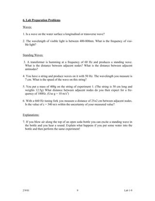 6. Lab Preparation Problems

Waves:

1. Is a wave on the water surface a longitudinal or transverse wave?

2. The wavelength of visible light is between 400-800nm. What is the frequency of visi-
  ble light?


Standing Waves:

3. A transformer is humming at a frequency of 60 Hz and produces a standing wave.
 What is the distance between adjacent nodes? What is the distance between adjacent
 antinodes?

4. You have a string and produce waves on it with 50 Hz. The wavelength you measure is
  7 cm. What is the speed of the wave on this string?

5. You put a mass of 400g on the string of experiment 1. (The string is 50 cm long and
  weights 12.5g) What distance between adjacent nodes do you then expect for a fre-
  quency of 100Hz. (Use g = 10 m/s2)

6. With a 660 Hz tuning fork you measure a distance of 25±2 cm between adjacent nodes.
  Is the value of c = 340 m/s within the uncertainty of your measured value?


Explanations:

7. If you blow air along the top of an open soda bottle you can excite a standing wave in
  the bottle and you hear a sound. Explain what happens if you put some water into the
  bottle and then perform the same experiment!




2/9/01                                      9                                     Lab 1-9
 