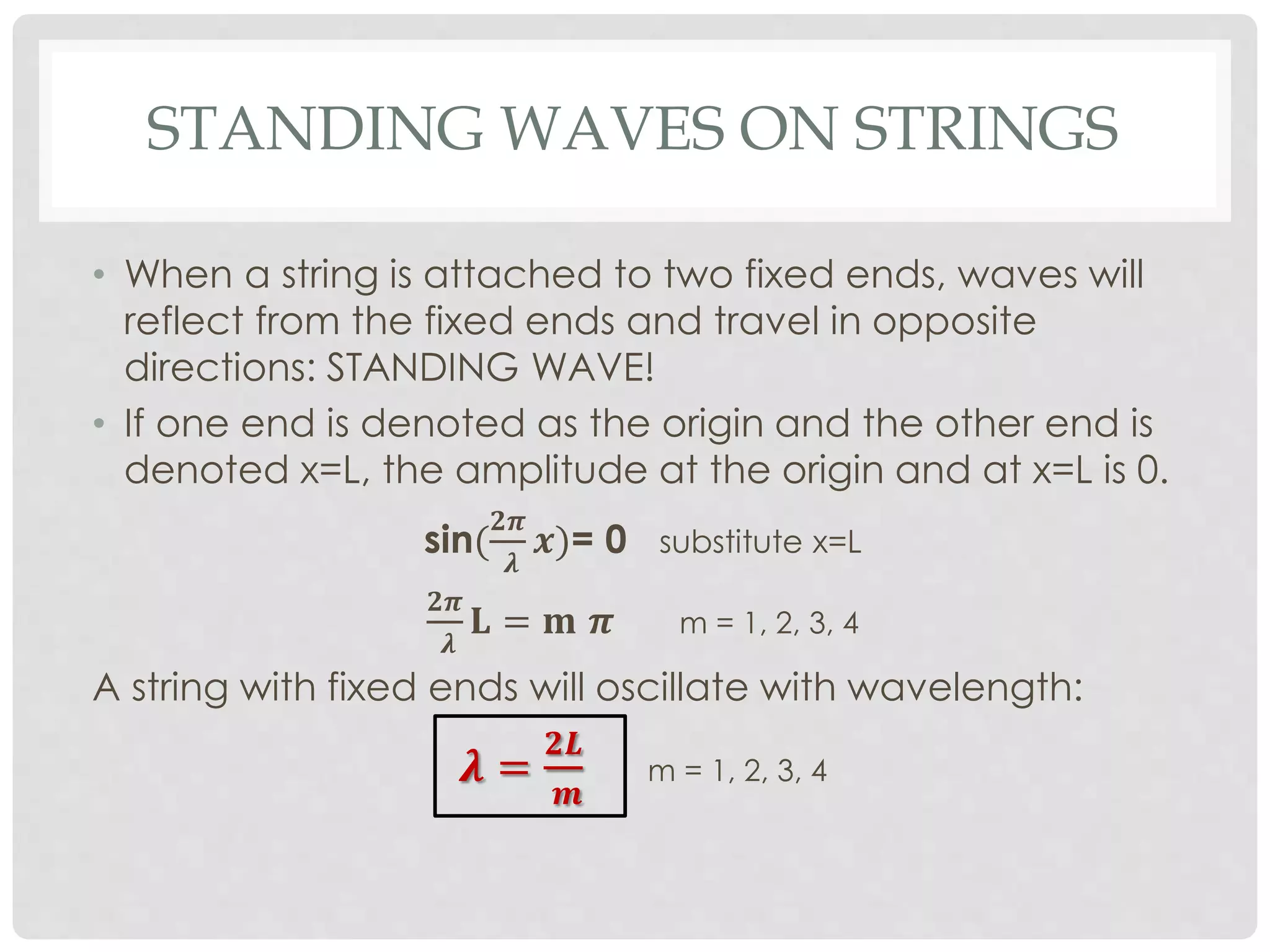 STANDING WAVES ON STRINGS
• When a string is attached to two fixed ends, waves will
reflect from the fixed ends and travel in opposite
directions: STANDING WAVE!
• If one end is denoted as the origin and the other end is
denoted x=L, the amplitude at the origin and at x=L is 0.
sin(
𝟐𝝅
𝝀
𝒙)= 0 substitute x=L
𝟐𝝅
𝝀
𝐋 = 𝐦 𝝅 m = 1, 2, 3, 4
A string with fixed ends will oscillate with wavelength:
𝝀 =
𝟐𝑳
𝒎
m = 1, 2, 3, 4
 