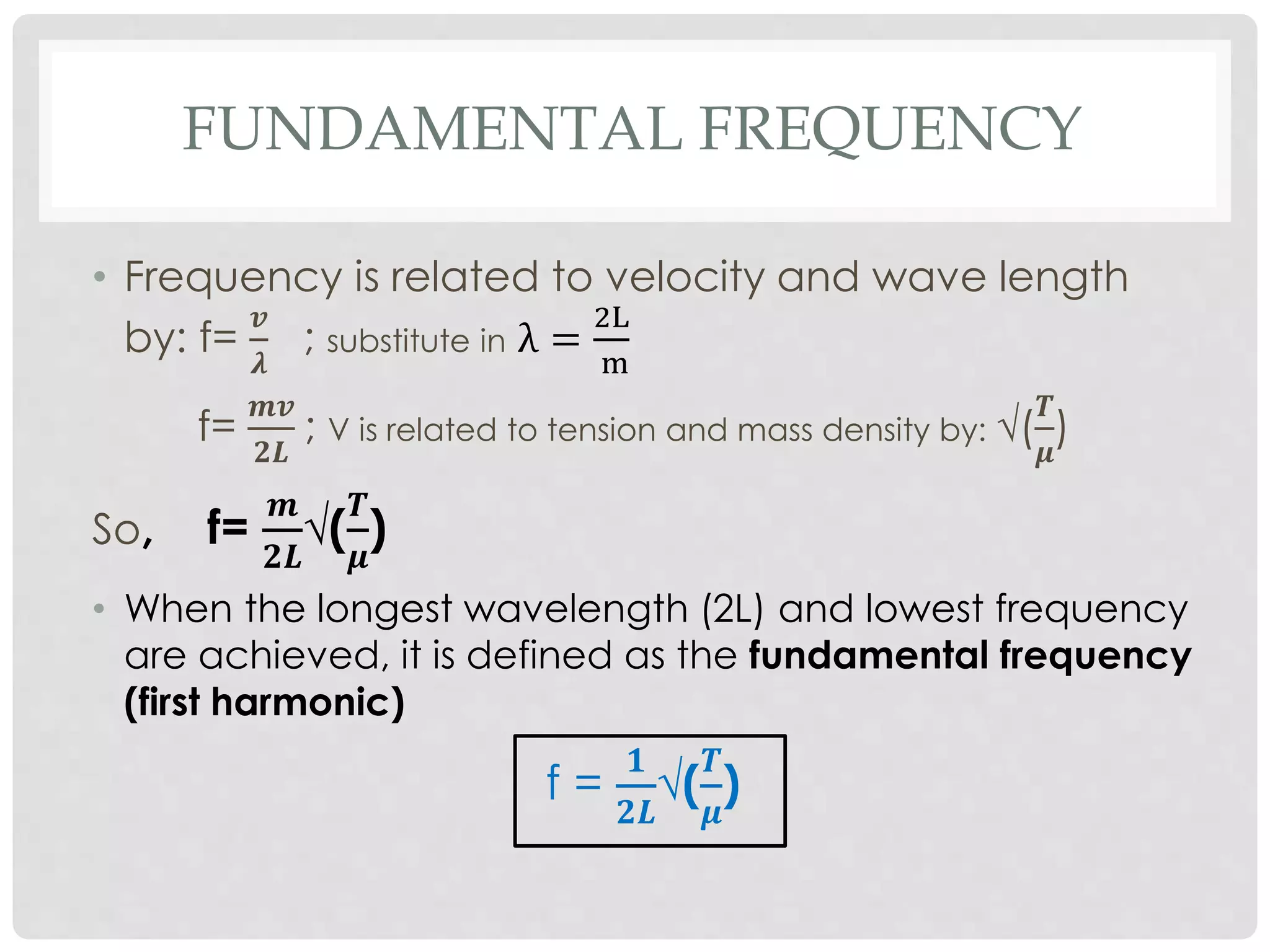 FUNDAMENTAL FREQUENCY
• Frequency is related to velocity and wave length
by: f=
𝒗
𝝀
; substitute in λ =
2L
m
f=
𝒎𝒗
𝟐𝑳
; V is related to tension and mass density by: √(
𝑻
𝝁
)
So, f=
𝒎
𝟐𝑳
√(
𝑻
𝝁
)
• When the longest wavelength (2L) and lowest frequency
are achieved, it is defined as the fundamental frequency
(first harmonic)
f =
𝟏
𝟐𝑳
√(
𝑻
𝝁
)
 