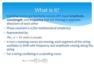  Standing waves are harmonic waves with equal amplitude,
wavelength, and frequency that are moving in opposite
directions of each other
 Phase constant is 0 (for mathematical simplicity)
 Represented by:
 If two 2 standing waves are moving, each segment of the string
oscillates in SHM with frequency and amplitude varying along the
string
 For a string oscillating in a standing wave:
What is it?
 