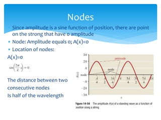 • Since amplitude is a sine function of position, there are point
on the strong that have 0 amplitude
• Node: Amplitude equals 0; A(x)=0
• Location of nodes:
A(x)=0
The distance between two
consecutive nodes
Is half of the wavelength
Nodes
 