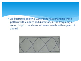  As illustrated below, a water pipe has a standing wave
pattern with 4 nodes and 4 antinodes. The frequency of
sound is 250 Hz and a sound wave travels with a speed of
300m/s
 