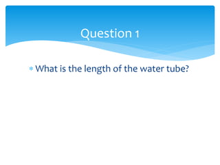  What is the length of the water tube?
Question 1
 