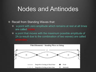 Nodes and Antinodes
Recall from Standing Waves that:
a point with zero amplitude which remains at rest at all times
are called nodes.
a point that moves with the maximum possible amplitude of
2A (a result due to the combination of two waves) are called
antinodes.
 