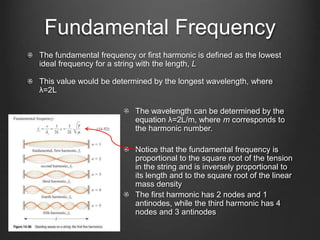 Fundamental Frequency
The fundamental frequency or first harmonic is defined as the lowest
ideal frequency for a string with the length, L
This value would be determined by the longest wavelength, where
λ=2L
The wavelength can be determined by the
equation λ=2L/m, where m corresponds to
the harmonic number.
Notice that the fundamental frequency is
proportional to the square root of the tension
in the string and is inversely proportional to
its length and to the square root of the linear
mass density
The first harmonic has 2 nodes and 1
antinodes, while the third harmonic has 4
nodes and 3 antinodes
 