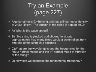 Try an Example
(page 227)
A guitar string is 0.46m long and has a linear mass density
of 2.98e-4kg/m. The tension in the string is kept at 80.0N
A) What is the wave speed?
B)If the string is plucked and allowed to vibrate,
approximately how many times would a wave reflect from
one end of the string in 3 seconds
C)What are the wavelengths and the frequencies for the
first 2 normal modes and the 4th normal mode of vibration
of the string?
D) How can we decrease the fundamental frequency?
 