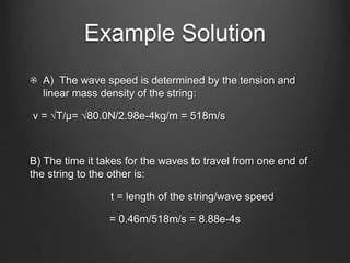 Example Solution
A) The wave speed is determined by the tension and
linear mass density of the string:
v = √T/μ= √80.0N/2.98e-4kg/m = 518m/s
B) The time it takes for the waves to travel from one end of
the string to the other is:
t = length of the string/wave speed
= 0.46m/518m/s = 8.88e-4s
 