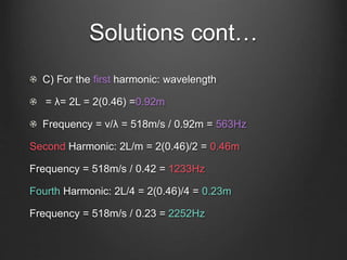 Solutions cont…
C) For the first harmonic: wavelength
= λ= 2L = 2(0.46) =0.92m
Frequency = v/λ = 518m/s / 0.92m = 563Hz
Second Harmonic: 2L/m = 2(0.46)/2 = 0.46m
Frequency = 518m/s / 0.42 = 1233Hz
Fourth Harmonic: 2L/4 = 2(0.46)/4 = 0.23m
Frequency = 518m/s / 0.23 = 2252Hz
 