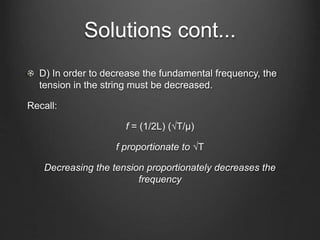 Solutions cont...
D) In order to decrease the fundamental frequency, the
tension in the string must be decreased.
Recall:
f = (1/2L) (√T/μ)
f proportionate to √T
Decreasing the tension proportionately decreases the
frequency
 