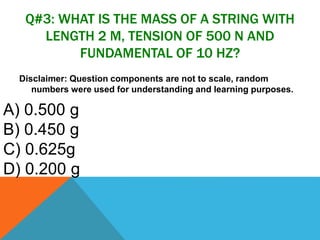Q#3: WHAT IS THE MASS OF A STRING WITH
LENGTH 2 M, TENSION OF 500 N AND
FUNDAMENTAL OF 10 HZ?
Disclaimer: Question components are not to scale, random
numbers were used for understanding and learning purposes.
A) 0.500 g
B) 0.450 g
C) 0.625g
D) 0.200 g
 