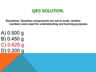 Q#3 SOLUTION.
Disclaimer: Question components are not to scale, random
numbers were used for understanding and learning purposes.
A) 0.500 g
B) 0.450 g
C) 0.625 g
D) 0.200 g
 