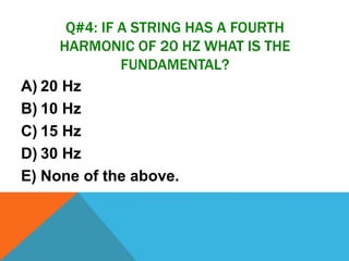 Q#4: IF A STRING HAS A FOURTH
HARMONIC OF 20 HZ WHAT IS THE
FUNDAMENTAL?
A) 20 Hz
B) 10 Hz
C) 15 Hz
D) 30 Hz
E) None of the above.
 