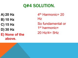 Q#4 SOLUTION.
A) 20 Hz
B) 10 Hz
C) 15 Hz
D) 30 Hz
E) None of the
above.
4th Harmonic= 20
Hz
So fundamental or
1st harmonic=
20 Hz/4= 5Hz
 