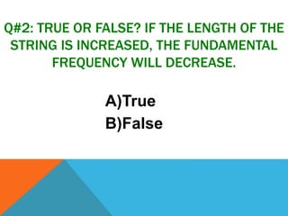 Q#2: TRUE OR FALSE? IF THE LENGTH OF THE
STRING IS INCREASED, THE FUNDAMENTAL
FREQUENCY WILL DECREASE.
A)True
B)False
 