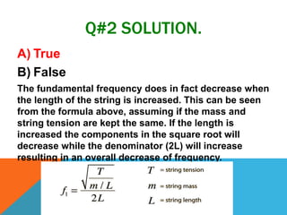 Q#2 SOLUTION.
A) True
B) False
The fundamental frequency does in fact decrease when
the length of the string is increased. This can be seen
from the formula above, assuming if the mass and
string tension are kept the same. If the length is
increased the components in the square root will
decrease while the denominator (2L) will increase
resulting in an overall decrease of frequency.
 