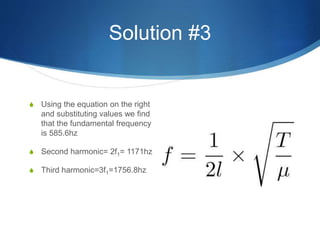 Solution #3
S Using the equation on the right
and substituting values we find
that the fundamental frequency
is 585.6hz
S Second harmonic= 2f1= 1171hz
S Third harmonic=3f1=1756.8hz
 