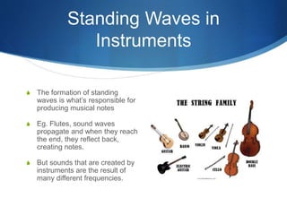 Standing Waves in
Instruments
S The formation of standing
waves is what’s responsible for
producing musical notes
S Eg. Flutes, sound waves
propagate and when they reach
the end, they reflect back,
creating notes.
S But sounds that are created by
instruments are the result of
many different frequencies.
 