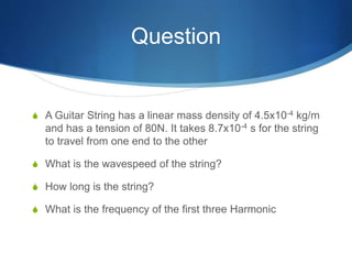 Question
S A Guitar String has a linear mass density of 4.5x10-4 kg/m
and has a tension of 80N. It takes 8.7x10-4 s for the string
to travel from one end to the other
S What is the wavespeed of the string?
S How long is the string?
S What is the frequency of the first three Harmonic
 