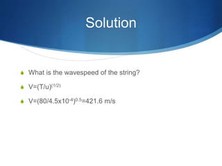 Solution
S What is the wavespeed of the string?
S V=(T/u)(1/2)
S V=(80/4.5x10-4)0.5=421.6 m/s
 