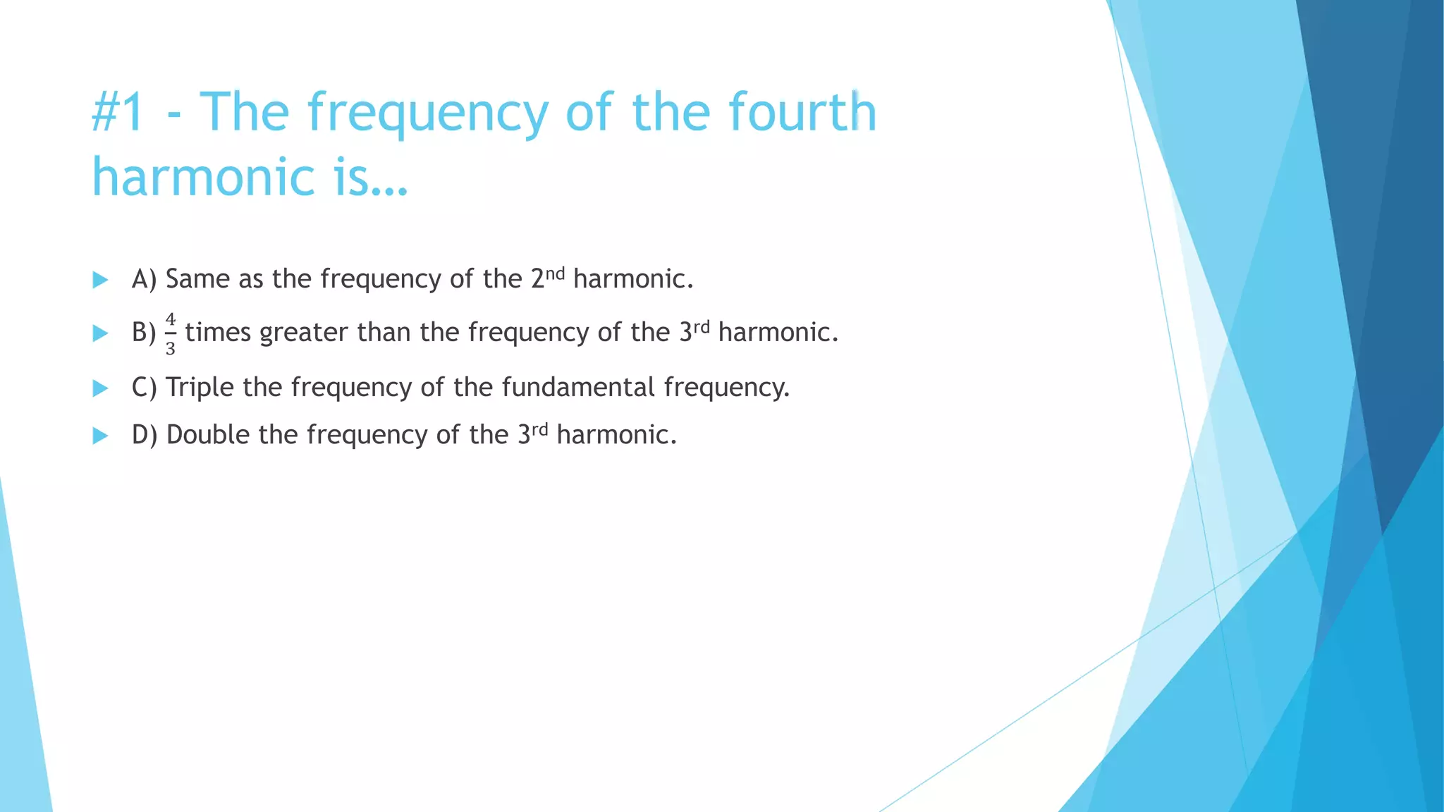 #1 - The frequency of the fourth
harmonic is…
 A) Same as the frequency of the 2nd harmonic.
 B)
4
3
times greater than the frequency of the 3rd harmonic.
 C) Triple the frequency of the fundamental frequency.
 D) Double the frequency of the 3rd harmonic.
 