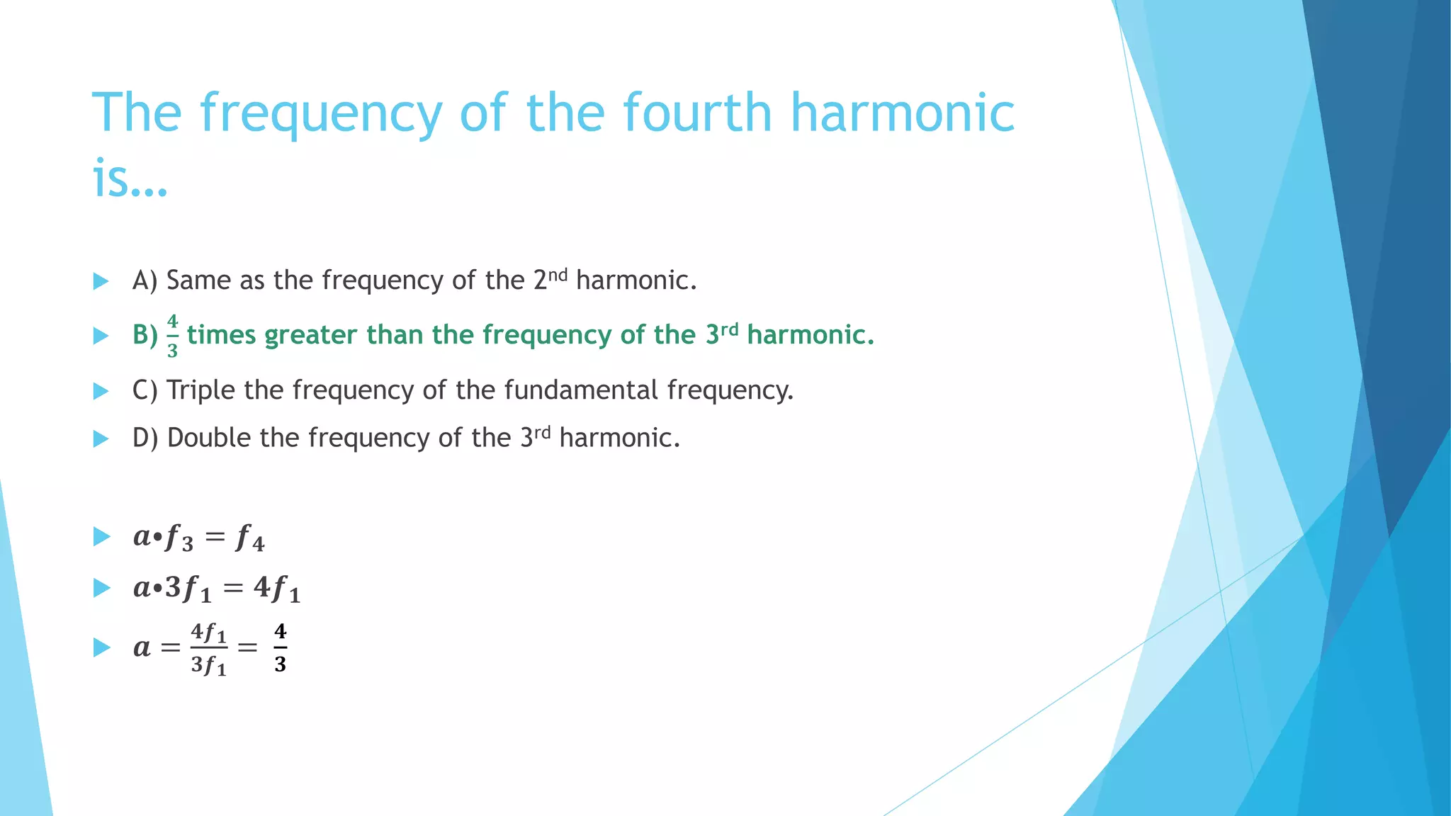 The frequency of the fourth harmonic
is…
 A) Same as the frequency of the 2nd harmonic.
 B)
𝟒
𝟑
times greater than the frequency of the 3rd harmonic.
 C) Triple the frequency of the fundamental frequency.
 D) Double the frequency of the 3rd harmonic.
 𝒂⦁𝒇 𝟑 = 𝒇 𝟒
 𝒂⦁𝟑𝒇 𝟏 = 𝟒𝒇 𝟏
 𝒂 =
𝟒𝒇 𝟏
𝟑𝒇 𝟏
=
𝟒
𝟑
 