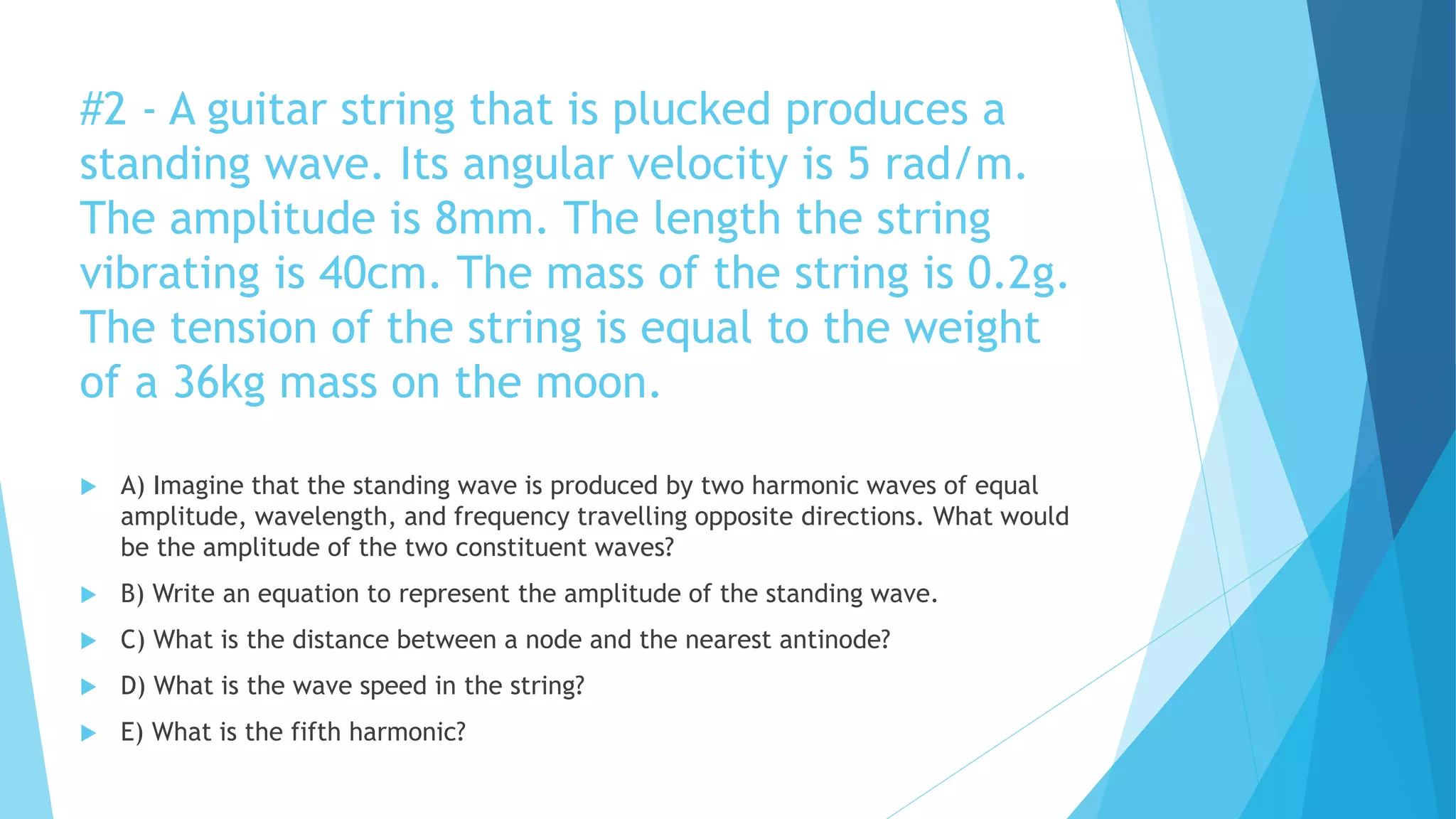 #2 - A guitar string that is plucked produces a
standing wave. Its angular velocity is 5 rad/m.
The amplitude is 8mm. The length the string
vibrating is 40cm. The mass of the string is 0.2g.
The tension of the string is equal to the weight
of a 36kg mass on the moon.
 A) Imagine that the standing wave is produced by two harmonic waves of equal
amplitude, wavelength, and frequency travelling opposite directions. What would
be the amplitude of the two constituent waves?
 B) Write an equation to represent the amplitude of the standing wave.
 C) What is the distance between a node and the nearest antinode?
 D) What is the wave speed in the string?
 E) What is the fifth harmonic?
 