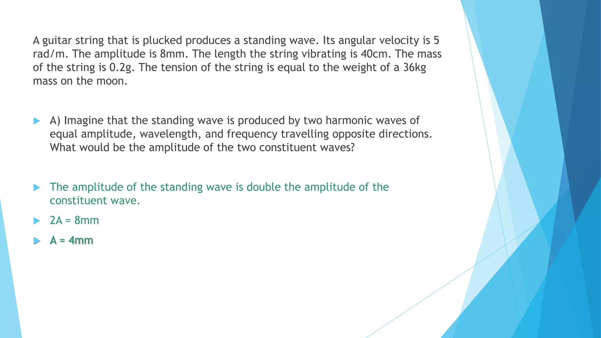 A guitar string that is plucked produces a standing wave. Its angular velocity is 5
rad/m. The amplitude is 8mm. The length the string vibrating is 40cm. The mass
of the string is 0.2g. The tension of the string is equal to the weight of a 36kg
mass on the moon.
 A) Imagine that the standing wave is produced by two harmonic waves of
equal amplitude, wavelength, and frequency travelling opposite directions.
What would be the amplitude of the two constituent waves?
 The amplitude of the standing wave is double the amplitude of the
constituent wave.
 2A = 8mm
 A = 4mm
 