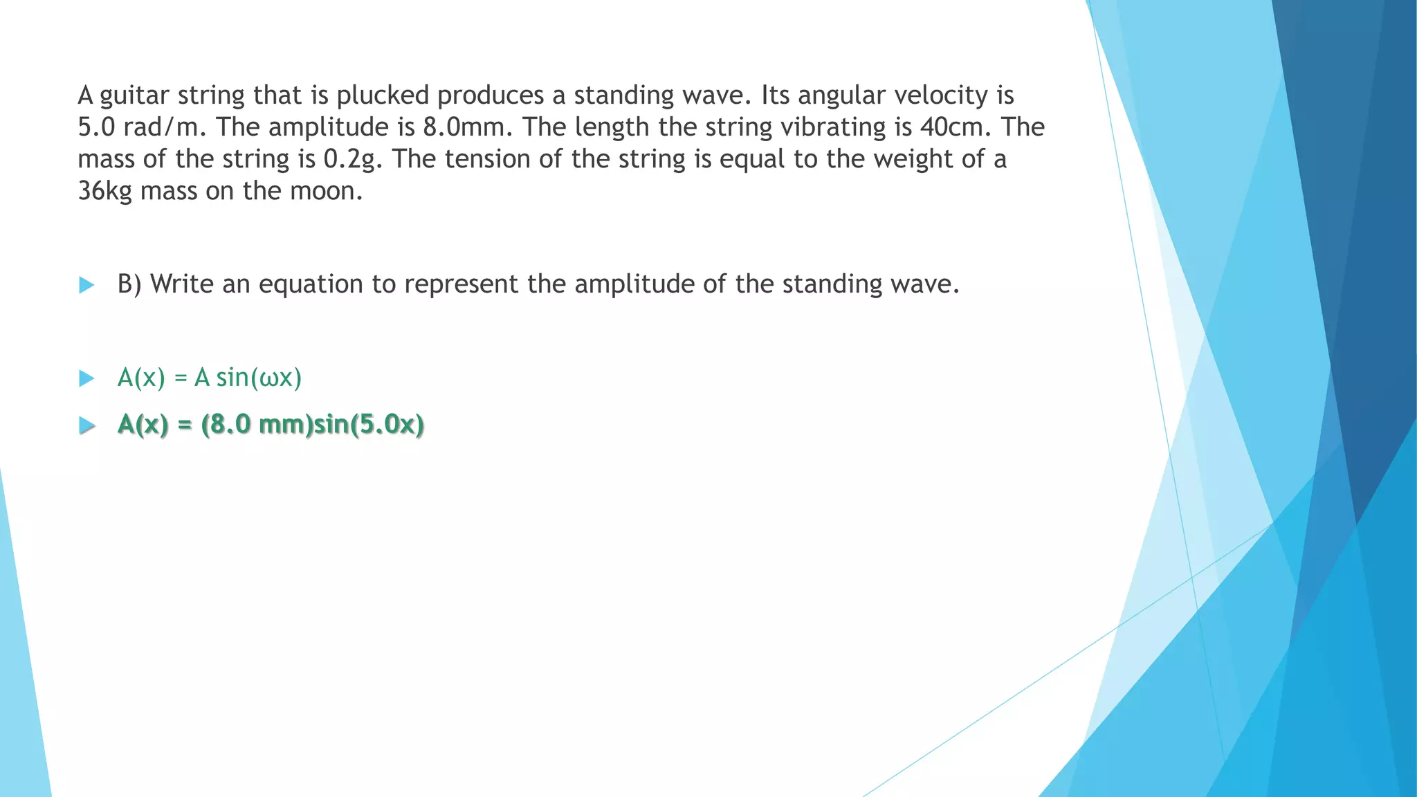 A guitar string that is plucked produces a standing wave. Its angular velocity is
5.0 rad/m. The amplitude is 8.0mm. The length the string vibrating is 40cm. The
mass of the string is 0.2g. The tension of the string is equal to the weight of a
36kg mass on the moon.
 B) Write an equation to represent the amplitude of the standing wave.
 A(x) = A sin(ωx)
 A(x) = (8.0 mm)sin(5.0x)
 