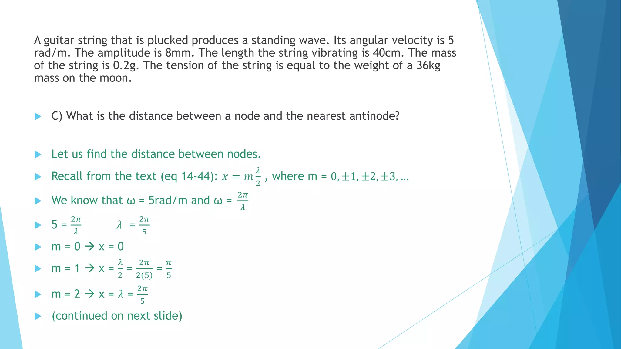 A guitar string that is plucked produces a standing wave. Its angular velocity is 5
rad/m. The amplitude is 8mm. The length the string vibrating is 40cm. The mass
of the string is 0.2g. The tension of the string is equal to the weight of a 36kg
mass on the moon.
 C) What is the distance between a node and the nearest antinode?
 Let us find the distance between nodes.
 Recall from the text (eq 14-44): 𝑥 = 𝑚
𝜆
2
, where m = 0, ±1, ±2, ±3, …
 We know that ω = 5rad/m and ω =
2𝜋
𝜆
 5 =
2𝜋
𝜆
𝜆 =
2𝜋
5
 m = 0  x = 0
 m = 1  x =
𝜆
2
=
2𝜋
2(5)
=
𝜋
5
 m = 2  x = 𝜆 =
2𝜋
5
 (continued on next slide)
 