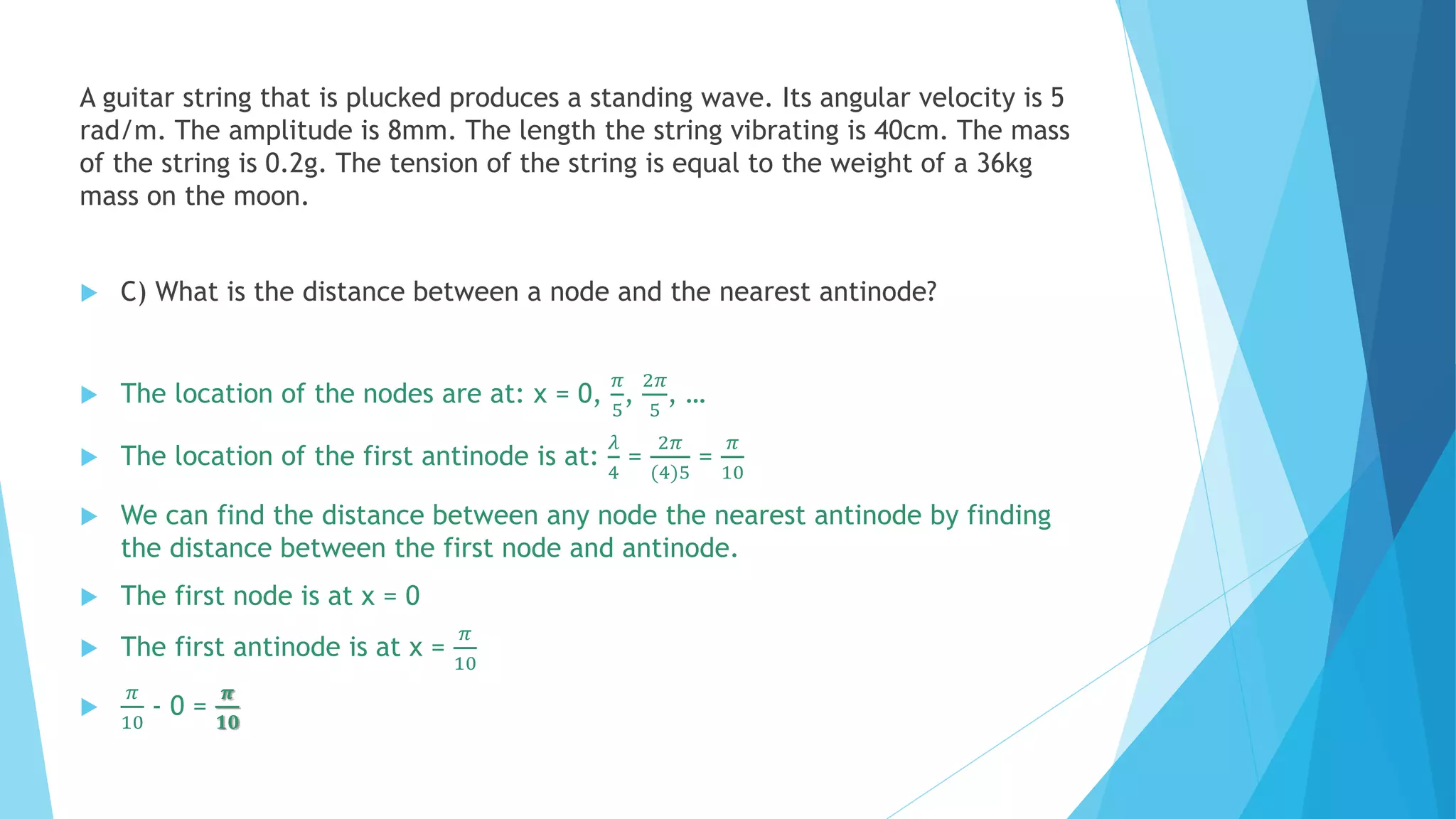 A guitar string that is plucked produces a standing wave. Its angular velocity is 5
rad/m. The amplitude is 8mm. The length the string vibrating is 40cm. The mass
of the string is 0.2g. The tension of the string is equal to the weight of a 36kg
mass on the moon.
 C) What is the distance between a node and the nearest antinode?
 The location of the nodes are at: x = 0,
𝜋
5
,
2𝜋
5
, …
 The location of the first antinode is at:
𝜆
4
=
2𝜋
(4)5
=
𝜋
10
 We can find the distance between any node the nearest antinode by finding
the distance between the first node and antinode.
 The first node is at x = 0
 The first antinode is at x =
𝜋
10

𝜋
10
- 0 =
𝝅
𝟏𝟎
 