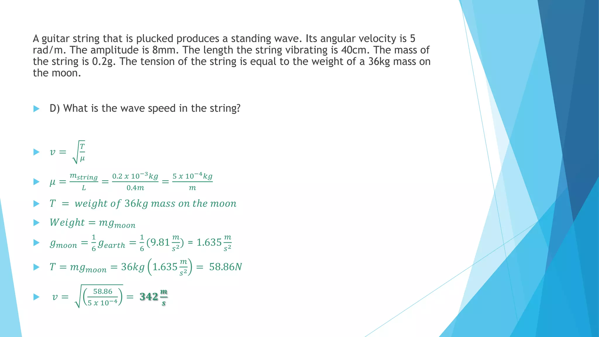 A guitar string that is plucked produces a standing wave. Its angular velocity is 5
rad/m. The amplitude is 8mm. The length the string vibrating is 40cm. The mass of
the string is 0.2g. The tension of the string is equal to the weight of a 36kg mass on
the moon.
 D) What is the wave speed in the string?
 𝑣 =
𝑇
𝜇
 𝜇 =
𝑚 𝑠𝑡𝑟𝑖𝑛𝑔
𝐿
=
0.2 𝑥 10−3 𝑘𝑔
0.4𝑚
=
5 𝑥 10−4 𝑘𝑔
𝑚
 𝑇 = 𝑤𝑒𝑖𝑔ℎ𝑡 𝑜𝑓 36𝑘𝑔 𝑚𝑎𝑠𝑠 𝑜𝑛 𝑡ℎ𝑒 𝑚𝑜𝑜𝑛
 𝑊𝑒𝑖𝑔ℎ𝑡 = 𝑚𝑔 𝑚𝑜𝑜𝑛
 𝑔 𝑚𝑜𝑜𝑛 =
1
6
𝑔 𝑒𝑎𝑟𝑡ℎ =
1
6
(9.81
𝑚
𝑠2) = 1.635
𝑚
𝑠2
 𝑇 = 𝑚𝑔 𝑚𝑜𝑜𝑛 = 36𝑘𝑔 1.635
𝑚
𝑠2 = 58.86𝑁
 𝑣 =
58.86
5 𝑥 10−4 = 𝟑𝟒𝟐
𝒎
𝒔
 
