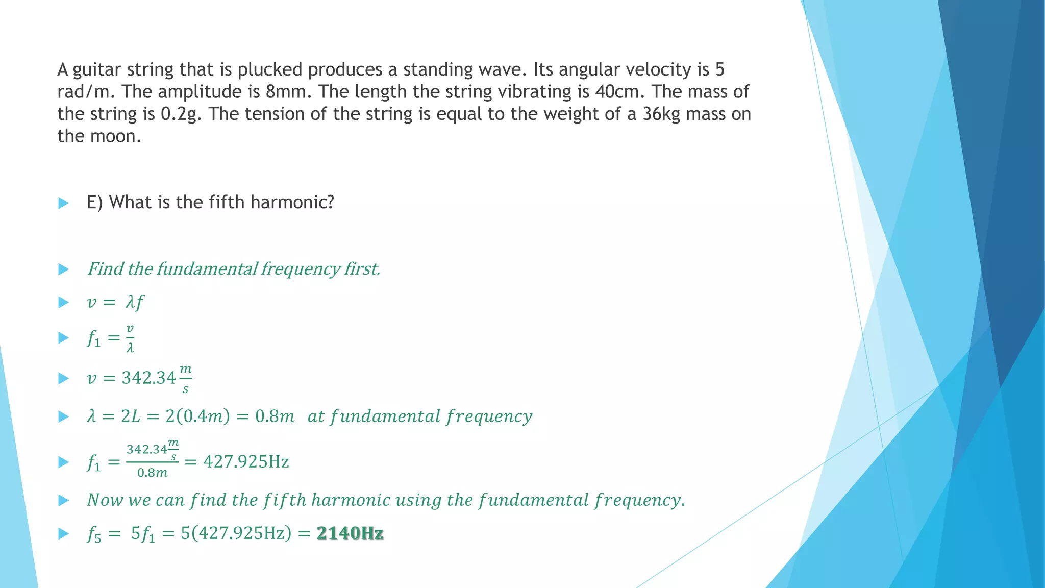 A guitar string that is plucked produces a standing wave. Its angular velocity is 5
rad/m. The amplitude is 8mm. The length the string vibrating is 40cm. The mass of
the string is 0.2g. The tension of the string is equal to the weight of a 36kg mass on
the moon.
 E) What is the fifth harmonic?
 Find the fundamental frequency first.
 𝑣 = 𝜆𝑓
 𝑓1 =
𝑣
𝜆
 𝑣 = 342.34
𝑚
𝑠
 𝜆 = 2𝐿 = 2 0.4𝑚 = 0.8𝑚 𝑎𝑡 𝑓𝑢𝑛𝑑𝑎𝑚𝑒𝑛𝑡𝑎𝑙 𝑓𝑟𝑒𝑞𝑢𝑒𝑛𝑐𝑦
 𝑓1 =
342.34
𝑚
𝑠
0.8𝑚
= 427.925Hz
 𝑁𝑜𝑤 𝑤𝑒 𝑐𝑎𝑛 𝑓𝑖𝑛𝑑 𝑡ℎ𝑒 𝑓𝑖𝑓𝑡ℎ ℎ𝑎𝑟𝑚𝑜𝑛𝑖𝑐 𝑢𝑠𝑖𝑛𝑔 𝑡ℎ𝑒 𝑓𝑢𝑛𝑑𝑎𝑚𝑒𝑛𝑡𝑎𝑙 𝑓𝑟𝑒𝑞𝑢𝑒𝑛𝑐𝑦.
 𝑓5 = 5𝑓1 = 5 427.925Hz = 𝟐𝟏𝟒𝟎𝐇𝐳
 