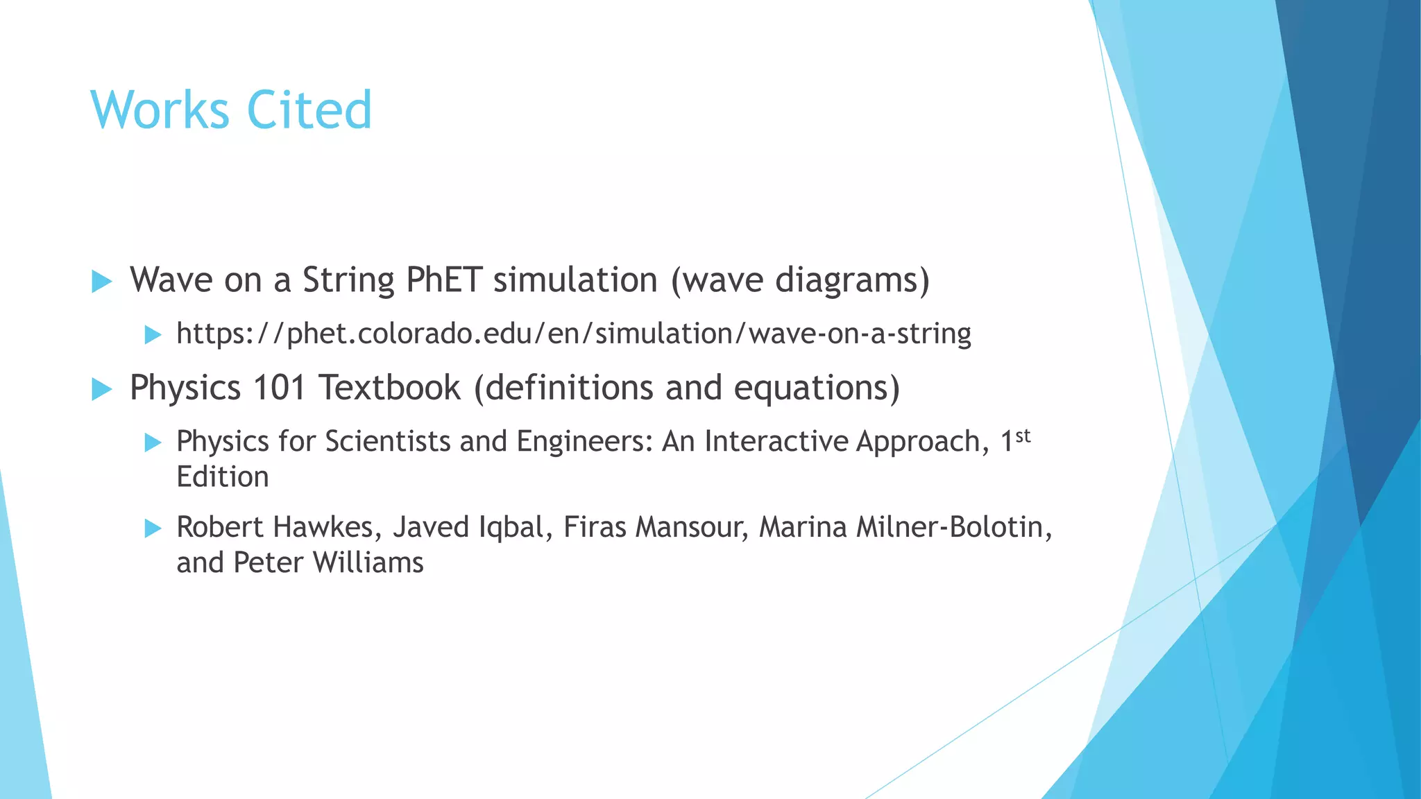 Works Cited
 Wave on a String PhET simulation (wave diagrams)
 https://phet.colorado.edu/en/simulation/wave-on-a-string
 Physics 101 Textbook (definitions and equations)
 Physics for Scientists and Engineers: An Interactive Approach, 1st
Edition
 Robert Hawkes, Javed Iqbal, Firas Mansour, Marina Milner-Bolotin,
and Peter Williams
 