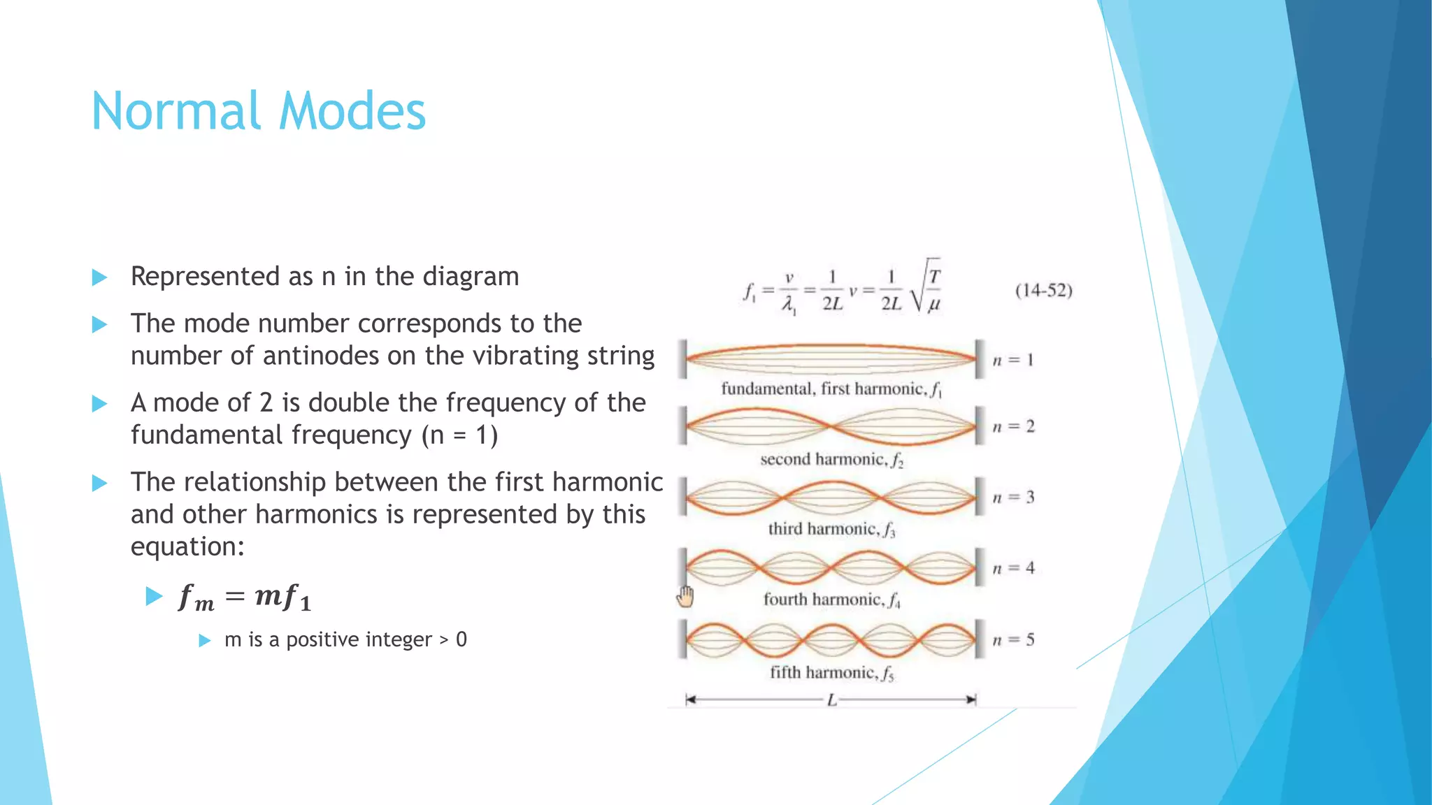 Normal Modes
 Represented as n in the diagram
 The mode number corresponds to the
number of antinodes on the vibrating string
 A mode of 2 is double the frequency of the
fundamental frequency (n = 1)
 The relationship between the first harmonic
and other harmonics is represented by this
equation:
 𝒇 𝒎 = 𝒎𝒇 𝟏
 m is a positive integer > 0
 