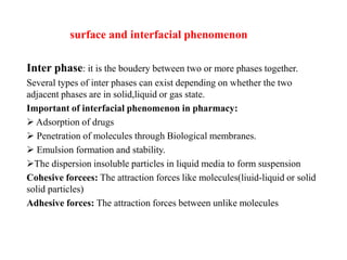 surface and interfacial phenomenon
Inter phase: it is the boudery between two or more phases together.
Several types of inter phases can exist depending on whether the two
adjacent phases are in solid,liquid or gas state.
Important of interfacial phenomenon in pharmacy:
 Adsorption of drugs
 Penetration of molecules through Biological membranes.
 Emulsion formation and stability.
The dispersion insoluble particles in liquid media to form suspension
Cohesive forcees: The attraction forces like molecules(liuid-liquid or solid
solid particles)
Adhesive forces: The attraction forces between unlike molecules
 