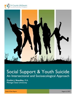 Page | 0
Social Support & Youth Suicide
An Intersectional and Socioecological Approach
Corbin J. Standley, M.A.
Michigan State University
Study II Data Report August 6, 2019
 