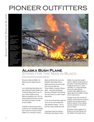 1
Alaska Bush Plane
Stand for the Man in Black
Please stand with me, we need YOUR help.
My name is Amber-Lee Dibble. I am
Alaska Chick and I deeply need your
help.
I am a United States Navy Veteran and
have worked with Pioneer Outfitters as a
Professional Alaska Guide for over 22
years. Pioneer Outfitters has led
wilderness expeditions since 1924. Our
licensed guides live their lives and make
their living on horseback in the wild
terrains of Alaska.
I would like to take this opportunity to
introduce you to a fundraising campaign
that is vital to the survival of Pioneer
Outfitters, the community of Chisana,
Alaska and all those that come to the
Wrangell St. Elias National Park to
explore and discover that which brings
them to this vast wilderness.
Pioneer Outfitters is located in Chisana,
Alaska ~ deep within the Wrangell
Mountains of Wrangell St. Elias National
Park and Preserve, our nation’s largest
National Park.
It is the site of the last historic gold rush
and at one time was the largest log
cabin settlement in Alaska – and it is
land that is only accessible by aircraft.
Led by Master Guide Terry Overly, a
United States Army Veteran, Pioneer
Outfitters has made other people’s
dreams a reality by introducing them to
the wonders of the Chisana wilderness.
Virtually untouched by 21st century
materialism, it is a magical landscape
infused with profound beauty –
mountains, fields, wildlife, flora and
majestic glaciers that redefine a visitor’s
sense of scale and size.
The plane was our only connection to
civilization, and its destruction has left us
stranded in the mountains except for
limited air deliveries of food, clothing,
mail, fuel, and feed (at .40 cents per
pound on freight).
We depend on these supplies for our
livestock, for our team members and
their families, for the guides that we
September 16,
2013
“Cubby” a Piper
Super Cub,
Experimental
Aircraft
Alaskan Icon,
Hero to many, the
most vital tool
of Survival.
The Man in Black
Master Guide
Terry Overly,
Owner and
operator of
Pioneer
Outfitters, named
“Youngest Old-
Timer in Alaska”
by Anchorage
News.
PIONEER OUTFITTERSStandfortheManinBlack
 