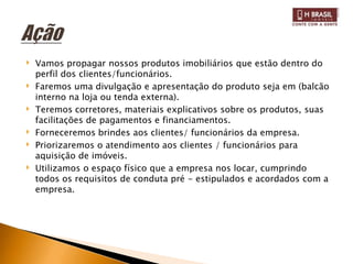 ‣   Vamos propagar nossos produtos imobiliários que estão dentro do
    perfil dos clientes/funcionários.
‣   Faremos uma divulgação e apresentação do produto seja em (balcão
    interno na loja ou tenda externa).
‣   Teremos corretores, materiais explicativos sobre os produtos, suas
    facilitações de pagamentos e financiamentos.
‣   Forneceremos brindes aos clientes/ funcionários da empresa.
‣   Priorizaremos o atendimento aos clientes / funcionários para
    aquisição de imóveis.
‣   Utilizamos o espaço físico que a empresa nos locar, cumprindo
    todos os requisitos de conduta pré - estipulados e acordados com a
    empresa.
 