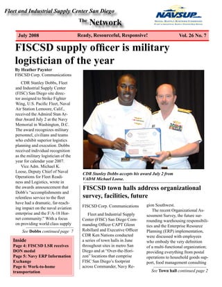 Fleet and Industrial Supply Center San Diego
The
Network
July 2008 Ready, Resourceful, Responsive! Vol. 26 No. 7
FISCSD supply officer is military
logistician of the year
Inside
Page 4: FISCSD LSR receives
DON medal
Page 5: Navy ERP Information
Exchange
Page 6: Work-to-home
transportation
By Heather Paynter
FISCSD Corp. Communications
CDR Stanley Dobbs, Fleet
and Industrial Supply Center
(FISC) San Diego site direc-
tor assigned to Strike Fighter
Wing, U.S. Pacific Fleet, Naval
Air Station Lemoore, Calif.,
received the Admiral Stan Ar-
thur Award July 2 at the Navy
Memorial in Washington, D.C.
The award recognizes military
personnel, civilians and teams
who exhibit superior logistics
planning and execution. Dobbs
received individual recognition
as the military logistician of the
year for calendar year 2007.
Vice Adm. Michael K.
Loose, Deputy Chief of Naval
Operations for Fleet Readi-
ness and Logistics, wrote in
the awards announcement that
Dobb’s “accomplishments and
relentless service to the fleet
have had a dramatic, far-reach-
ing impact on the naval aviation
enterprise and the F/A-18 Hor-
net community.” With a focus
on providing world class supply
CDR Stanley Dobbs accepts his award July 2 from
VADM Michael Loose.
Fleet and Industrial Supply
Center (FISC) San Diego Com-
manding Officer CAPT Glenn
Robillard and Executive Officer
CDR Ken Nations conducted
a series of town halls in June
throughout sites in metro San
Diego and at “Over-the-Hori-
zon” locations that comprise
FISC San Diego’s footprint
across Commander, Navy Re-
gion Southwest.
The recent Organizational As-
sessment Survey, the future sur-
rounding warehousing responsibili-
ties and the Enterprise Resource
Planning (ERP) implementation,
were discussed with employees
who embody the very definition
of a multi-functional organization;
providing everything from postal
operations to household goods sup-
port, food management consulting
FISCSD town halls address organizational
survey, facilities, future
FISCSD Corp. Communications
See Town hall continued page 2
See Dobbs continued page 7
 