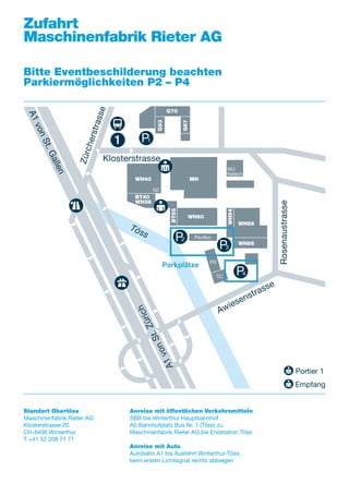 A1vonSt.Gallen
1
1
Zürcherstrasse
Töss
A1vonSt.Zürich
Klosterstrasse
Rosenaustrasse
Awiesenstrasse
WH40
BT40
WH38
MH
WH60
G70
G63
G67
WH54
BT55
WH58
WH85
RZ
WU
Netech
Pavillon
PR
TC
P1
P2
P3
P4
Parkplätze
Zufahrt
Maschinenfabrik Rieter AG
Bitte Eventbeschilderung beachten
Parkiermöglichkeiten P2 – P4
Standort Obertöss
Maschinenfabrik Rieter AG
Klosterstrasse 20
CH-8406 Winterthur
T +41 52 208 71 71
Portier 1
Empfang
Anreise mit öffentlichen Verkehrsmitteln
SBB bis Winterthur Hauptbahnhof
Ab Bahnhofplatz Bus Nr. 1 (Töss) zu
Maschinenfabrik Rieter AG bis Endstation Töss
Anreise mit Auto
Autobahn A1 bis Ausfahrt Winterthur-Töss,
beim ersten Lichtsignal rechts abbiegen
 