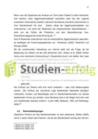 11
Wenn man die Ergebnisse der Analyse von Tank (sehe Tabelle 3) näher betrachtet,
wird deutlich, dass Agglomerationsbedarf besonders stark bei den regional
orientierten Unternehmen besteht, während international orientierte Unternehmen in
ihrer Standortswahl frei sind. „Zudem hängt der Agglomerationsbedarf von
Unternehmen, und somit der Stellenwert der entsprechenden Standortfaktoren –
stark von der Größe, der Produktion und dem Spezialisierungs- bzw.
Diversifizierungsgrad der Unternehmung ab.“ 27
Auch E-Bussiness Unternehmen sind an wirtschaftliche Agglomerationen gebunden,
es bestätigen die Forschungsergebnisse von Henderson (2003), Rosenthal und
Strange (2003).
Mit der zunehmenden Verbreitung von Internet stellt sich die Frage, ob die
Bedeutung von Distanz mit der Zeit abnehmen wird. „Dohse et al. (2005) führten
hierzu eine empirische Untersuchung in Deutschland durch und stellten fest, dass
eine Marginalisierung der räumlichen Distanz kaum zu erwarten ist.“28
Die sinkenden Infrastrukturkosten bewirken aber räumliche Verlagerung.
• Dienstleistungsunternehmen, die sich mit digitaler Datenverarbeitung
beschäftigen, sind standortsunabhängiger geworden und verlagern ihre
Aktivitäten aus Kostengrunden in billigere Produktionsstandorte, wie China
und Indien.
• High-Tech-Unternehmen sind im Gegenteil an hochentwickelte Industrieorte
gebunden.
Der Einfluss von Distanz wird sich somit verändern – aber nicht bedeutungslos
werden. „Der Einfluss der räumlichen Lage bestehender Netzwerke bezüglich
Lieferanten, Kunden und Beschäftigte wird im Standortwahlverhalten von bereits
bestehenden Firmen gut sichtbar: neue Standorte sind in der Regel nicht allzu weit
vom bestehenden Standort entfernt.“ (Lutter,1980; Sedlacek, 1994 und Pellenbarg,
2005).29
4.3. Rahmenbedingungen
Staatlichen Einfluss auf das Standortverhalten ist sehr bedeutend. Siebert (2000)
nennt in seiner Arbeit zwei Faktoren, die bei der Standortswahl wichtig sein können:
27 Bodenmann (2005), S.48
28 Bodenmann (2005), S.51
29 Bodenmann (2005), S.52
 