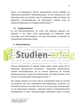 12
Steuern und Gesetzgebung. Mehrere wissenschaftliche Studien bestätigen die
Bedeutung der gesetzlichen Rahmenbedingungen. „Aus der Auswertung von 1025
Rückmeldung lässt sich schließen, dass für Ostschweizer KMUs der Einfluss von
gesetzlichen Rahmenbedingungen, die administrativen Verfahren sowie die
fiskalischen Belastungen am wichtigsten bewertet werden.“ 30
4.4. Umgebungsfaktoren
Es sind Entscheidungsfaktoren, die neulich sehr bedeutsam geworden sind.
Besonders in den letzten Jahren berücksichtigen die Arbeitskräfte neben
Lohnvorteile auch Wohnortsfaktoren. Eine gute Wohnqualität ist besonders für
hochqualifizierte Arbeitnehmer wichtig.
5. Zusammenfassung
Mit der Entwicklung der Informationsgesellschaft verschiebt sich zunehmend die
Bedeutung von klassischen Standortsfaktoren. Wenn im 19. Jahrhundert sprachen
die niedrigen Transportkosten und Verfügbarkeit von Produktionsressourcen für eine
Standortswahl, sind es heute vielmehr menschliche Ressourcen, die im Mittelpunkt
stehen und Entwicklungsstand im jeweiligen Gebiet. Es ist nicht abzusehen, dass
viele Unternehmen nutzen vorhandene Niedriglohnangebote, aber besonders
innovative und komplizierte Arbeitsprozesse werden in naher Zukunft nicht in
Richtung Schwellenländer mit niedrigen Kosten verlegt, sondern werden sich an
bestehenden Ballungszentren konzentrieren. „Insbesondere wissensintensive,
komplexe Wirtschaftsprozesse, die auf intensive Abstimmung der einzelnen
Arbeitsprozesse bauen, werden sich mittelfristig sogar noch stärker als bisher in den
Zentren der hochentwickelten Industrieregionen ballen.“31
Also niedrige Lohkosten sind keines Falls ein entscheidender Faktor bei der Wahl
des Standortes, aber wenn wirtschaftliche Rahmenbedingungen, Infrastruktur und
menschliche Ressource vorhanden sind, kann es durchaus gute Voraussetzungen
für eine Standortswahl versprechen. „Gleichwohl besteht für fortschrittsfreundliche
Schwellenländer mit einem vertrauenswürdigen institutionellen System und guter
30 Bodenmann (2005), S.54
31 Heng et al (2002), S.11
 
