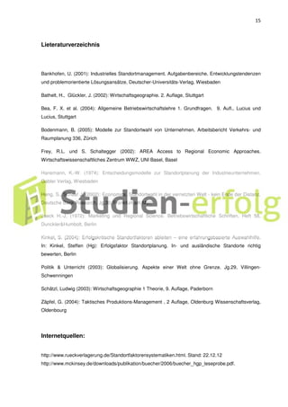 15
Lieteraturverzeichnis
Bankhofen, U. (2001): Industrielles Standortmanagement. Aufgabenbereiche, Entwicklungstendenzen
und problemorientierte Lösungsansätze, Deutscher-Universitäts-Verlag, Wiesbaden
Bathelt, H., Glückler, J. (2002): Wirtschaftsgeographie. 2. Auflage, Stuttgart
Bea, F. X. et al. (2004): Allgemeine Betriebswirtschaftslehre 1. Grundfragen. 9. Aufl., Lucius und
Lucius, Stuttgart
Bodenmann, B. (2005): Modelle zur Standortwahl von Unternehmen. Arbeitsbericht Verkehrs- und
Raumplanung 336, Zürich
Frey, R.L. und S. Schaltegger (2002): AREA Access to Regional Economic Approaches.
Wirtschaftswissenschaftliches Zentrum WWZ, UNI Basel, Basel
Hansmann, K.-W. (1974): Entscheidungsmodelle zur Standortplanung der Industrieunternehmen.
Gabler Verlag, Wiesbaden
Heng, S., Schaaf J. (2002): Economics. Standortwahl in der vernetzten Welt - kein Ende der Distanz,
Deutsche Bank Research, Jg.30, Frankfurt am Main
Jaeck H.-J. (1972): Marketing und Regional Science. Betriebswirtschaftliche Schriften, Heft 58,
Dunckler&Humbolt, Berlin
Kinkel, S. (2004): Erfolgskritische Standortfaktoren ableiten – eine erfahrungsbasierte Auswahlhilfe.
In: Kinkel, Steffen (Hg): Erfolgsfaktor Standortplanung. In- und ausländische Standorte richtig
bewerten, Berlin
Politik & Unterricht (2003): Globalisierung. Aspekte einer Welt ohne Grenze. Jg.29, Villingen-
Schwenningen
Schätzl, Ludwig (2003): Wirtschaftsgeographie 1 Theorie, 9. Auflage, Paderborn
Zäpfel, G. (2004): Taktisches Produktions-Management , 2 Auflage, Oldenburg Wissenschaftsverlag,
Oldenbourg
Internetquellen:
http://www.rueckverlagerung.de/Standortfaktorensystematiken.html. Stand: 22.12.12
http://www.mckinsey.de/downloads/publikation/buecher/2006/buecher_hgp_leseprobe.pdf.
 