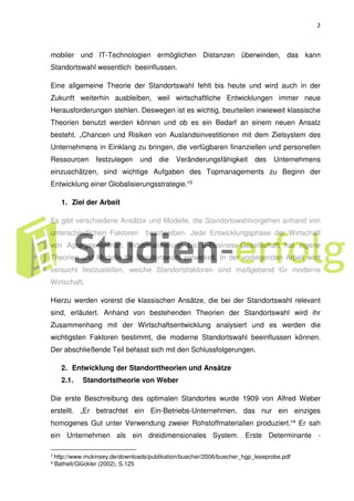2
mobiler und IT-Technologien ermöglichen Distanzen überwinden, das kann
Standortswahl wesentlich beeinflussen.
Eine allgemeine Theorie der Standortswahl fehlt bis heute und wird auch in der
Zukunft weiterhin ausbleiben, weil wirtschaftliche Entwicklungen immer neue
Herausforderungen stehlen. Deswegen ist es wichtig, beurteilen inwieweit klassische
Theorien benutzt werden können und ob es ein Bedarf an einem neuen Ansatz
besteht. „Chancen und Risiken von Auslandsinvestitionen mit dem Zielsystem des
Unternehmens in Einklang zu bringen, die verfügbaren finanziellen und personellen
Ressourcen festzulegen und die Veränderungsfähigkeit des Unternehmens
einzuschätzen, sind wichtige Aufgaben des Topmanagements zu Beginn der
Entwicklung einer Globalisierungsstrategie.“3
1. Ziel der Arbeit
Es gibt verschiedene Ansätze und Modelle, die Standortswahlvorgehen anhand von
unterschiedlichen Faktoren beschreiben. Jede Entwicklungsphase der Wirtschaft
von Agrargesellschaft, Industrialisierung bis E-Business-Gesellschaft hat eigene
Theorien und Modelle für Standortswahl entwickelt. In der vorliegenden Arbeit wird
versucht festzustellen, welche Standortsfaktoren sind maßgebend für moderne
Wirtschaft.
Hierzu werden vorerst die klassischen Ansätze, die bei der Standortswahl relevant
sind, erläutert. Anhand von bestehenden Theorien der Standortswahl wird ihr
Zusammenhang mit der Wirtschaftsentwicklung analysiert und es werden die
wichtigsten Faktoren bestimmt, die moderne Standortswahl beeinflussen können.
Der abschließende Teil befasst sich mit den Schlussfolgerungen.
2. Entwicklung der Standorttheorien und Ansätze
2.1. Standortstheorie von Weber
Die erste Beschreibung des optimalen Standortes wurde 1909 von Alfred Weber
erstellt. „Er betrachtet ein Ein-Betriebs-Unternehmen, das nur ein einziges
homogenes Gut unter Verwendung zweier Rohstoffmaterialien produziert.“4 Er sah
ein Unternehmen als ein dreidimensionales System. Erste Determinante -
3
http://www.mckinsey.de/downloads/publikation/buecher/2006/buecher_hgp_leseprobe.pdf
4 Bathelt/Glückler (2002), S.125
 