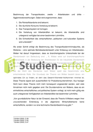 3
Bestimmung der Transportkosten, zweite - Arbeitskosten und dritte -
Agglomerationswirkungen. Dabei wird angenommen, dass:
1. Die Rohstoffstandorte sind bekannt.
2. Die räumliche Konsums Verteilung ist bekannt.
3. Das Transportsystem ist homogen.
4. Die Verteilung von Arbeitskräften ist bekannt, die Arbeitskräfte sind
unbegrenzt verfügbar bei einen bestimmten Lohnhöhe.
5. Die Einheitlichkeit des wirtschaftlichen, politischen und kulturellen Systems
wird unterstellt.5
Als erster Schritt erfolgt die Bestimmung des Transportkostenminimalpunkts, als
Weiteres – eine optimale Betriebsstandortswahl unter Einbezug von Arbeitskosten.
Weber hat darauf hingewiesen, dass es branchentypische Unterschiede bei der
Standortswahl von Bedeutung sind: „ A. Weber weist auf branchenspezifische
Unterschiede in der Bedeutung der Arbeitskosten für die industrielle Standortwahl
hin. Die Ablenkbarkeit eines Industriebetriebes vom Transportkostenminimalpunkt zu
einem Standort niedriger Arbeitskosten wächst mit steigendem Arbeitskoeffizienten“ 6
Bei der Wahl des Standortes nach Weber spielt das Gewinnmotiv eine
entscheidende Rolle. Der Grundsatz der Theorie von Weber besteht daran, ein
optimales Ort zu finden, an dem das Gesamt-Kilometer-Aufkommen minimal ist.
Diese Theorie eignet sich ausschließlich für Produktionsunternehmen. Aus heutiger
Sicht kann diese Theorie nicht mehr konsequent angewendet werden, weil viele
Annahmen nicht mehr gegeben sind. Die Grundannahme von Webers, dass es ein
einheitliches wirtschaftliches und politisches System vorliegt, ist nicht mehr gültig wie
auch unbegrenzte Verfügbarkeit von Arbeitskräften bei bestimmter Lohnhöhe.
„Von grundsätzlicher Natur ist der Einwand, dass die Theorie A.Webers wegen ihrer
unzureichenden Einbindung in die allgemeine Wirtschaftstheorie keine
wirtschaftliche, sondern nur eine technische Standortbestimmung gibt.“7
5 Schätzl (2003), S.38
6 Schätzl (2003), S.45
7 Schätzl (2003), S.47
 