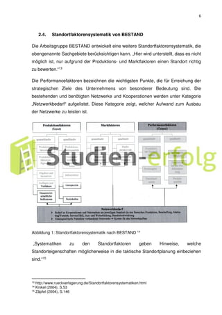 6
2.4. Standortfaktorensystematik von BESTAND
Die Arbeitsgruppe BESTAND entwickelt eine weitere Standortfaktorensystematik, die
obengenannte Sachgebiete berücksichtigen kann. „Hier wird unterstellt, dass es nicht
möglich ist, nur aufgrund der Produktions- und Marktfaktoren einen Standort richtig
zu bewerten.“13
Die Performancefaktoren bezeichnen die wichtigsten Punkte, die für Erreichung der
strategischen Ziele des Unternehmens von besonderer Bedeutung sind. Die
bestehenden und benötigten Netzwerke und Kooperationen werden unter Kategorie
„Netzwerkbedarf“ aufgelistet. Diese Kategorie zeigt, welcher Aufwand zum Ausbau
der Netzwerke zu leisten ist.
Abbildung 1: Standortfaktorensystematik nach BESTAND 14
„Systematiken zu den Standortfaktoren geben Hinweise, welche
Standorteigenschaften möglicherweise in die taktische Standortplanung einbeziehen
sind.“15
13 http://www.rueckverlagerung.de/Standortfaktorensystematiken.html
14 Kinkel (2004), S.53
15 Zäpfel (2004), S.146
 