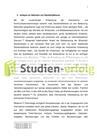 7
3. Analyse zur Relevanz von Standortfaktoren
Mit der zunehmenden Entwicklung der Informations- und
Kommunikationstechnologie verlieren viele Standortsfaktoren an ihre Bedeutung.
Besonders geografische Lage und Entfernung spielen immer geringere Rolle. „..die
Geschwindigkeit des Wandels der Wirtschafts- und Wettbewerbsstrukturen hat sich
deutlich erhöht: weltweit fallen Handelsbarrieren, große Handelszonen entstehen,
Güterströme verlaufen global und orientieren sich weniger an nationalstaatlichen
Grenzen.“16 Steigender Datenverkehr fördert die Globalisierung der Wirtschaft.
Standortswahl in der vernetzten Welt wird nicht mehr nur durch traditionelle
Standortsfaktoren bestimmt, obwohl sie auch infolge der historischen Entwicklung
ihre Einflüsse haben. „Die Qualität der Infrastruktur, die Verfügbarkeit von Kapital
oder die Qualifikation und Flexibilität von Arbeitnehmer ist von je her wichtigen
Attributen eines Standortes.“ 17 Aber die Entwicklung der IT-Technologien ist nicht
der wichtigste Grund, die der modernen Standortswahl beeinflusst. In den 80-en
Jahren wurden mehrere Unternehmen ins Ausland verlagert wegen niedriger
Lohnkosten und unternehmensfreundliche Umgebung. Es entstanden inzwischen
hoch spezialisierte Produktionsballungsgebiete. Die Produktionsanlagen für
Elektrotechnik und Maschinenbau in Asien (Korea, Malaysia, Taiwan, Philippinen)
haben einen spezifischen Arbeitsmarkt mit dem hoch differenzierten
Qualifikationsangebot ausgebildet. Es entstanden Wirtschaftsstandorte mit stärkerer
räumlicher Konzentration. “So konzentriert sich das Banken- und
Versicherungssegment auf wenige westeuropäische Städte wie London, Frankfurt
am Main und Paris. In den USA ist das Silicon Valley als Wachstumsregion mit hoher
Dynamik bekannt.“18 Es verdeutlicht, dass internationale Arbeitsteilung auf den
technischen Fortschritt baut.
Moderne IT-Technologie ermöglicht Dienstleistungen, die in der Vergangenheit nicht
international handelbar waren jetzt global anbieten. „Solche Tätigkeiten, die nun oft
aus dem traditionellen Wertschöpfungsgefüge ausgegliedert werden, sind
beispielsweise Ticket-Services, einfache Texterfassungstätigkeiten, Callcenter-
Aufgaben, Übersetzungen und das Erstellen von Bauzeichnungen oder
16 Heng et al (2002), S.3
17 Heng et al (2002), S.4
18 Heng et al (2002), S.4
 