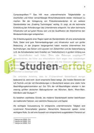 8
Computergrafiken.“19 Das hilft neue unternehmerische Tätigkeitsfelder zu
erschließen und früher vernachlässigte Wirtschaftsstandorte wieder interessant zu
machen. Bei der Verlagerung von Produktionsstandorten ist ein weiterer
Standortsfaktor wie „Enabling Technologies” wichtig. Er zeigt, ob die technische
Entwicklung den Anforderungen des Unternehmens entspricht. Vor allem technische
Infrastruktur soll auf gutem Niveau sein und die Qualifikation der Arbeitnehmer den
Mindestanforderungen entsprechen.
Die Entwicklungsstufe einer Region spielt als Standortsfaktor oft eine entscheidende
Rolle. Dabei sind gute Rahmenbedingungen und Infrastruktur auch von großer
Bedeutung. „In der jüngeren Vergangenheit haben manche Unternehmen ihre
Buchhaltungen, das Setzen und Layouten von Zeitschriften und die Datenerfassung
(z.B. die Schreibarbeiten beim Erstellen von Telefonbüchern) in großem Umfang aus
den Industrieländern nach Indien, China oder Osteuropa ausgelagert.“20
Schwellenländer, die früher aus wirtschaftlicher Sicht wegen ihrer rückständigen
Entwicklung uninteressant erscheinen, können jetzt ihre Chancen verbessern. Als
Hindernis für ökonomischen Entwicklungsprozess werden die institutionellen
Rahmen gesehen, die nur durch langwierige gesellschaftliche und politische
Reformen zu beseitigen sind.
Die verbreitete Annahme, dass für IT-Unternehmen Standortswahl weniger
bedeutend ist, wird nicht durch empirische Daten belegt. „Die meisten Bereiche der
IuK-Technik und der IuK-Dienstleistungen in Deutschland weisen eine relativ hohe
Beschäftigungskonzentration auf. Gut 70% der IuK-Beschäftigten arbeiten in den
zwanzig größten deutschen Ballungsräumen wie München, Berlin, Rhein-Main,
Köln/Bonn oder Stuttgart.“21
Es bestehen zweifelslos Gründe, die moderne Standortswahl starker beeinflussen
als traditionelle Faktoren, wie natürliche Ressourcen und Kapital.
Als wichtigste Voraussetzung für erfolgreiche unternehmerische Tätigkeit wird
zunehmend Personalfaktor gesehen. Menschliche Ressourcen spielen immer
wichtigere Rolle. Es soll eine Auswahl von entsprechend ausgebildetem Personal auf
19 Heng et al (2002), S.6
20 Heng et al (2002), S.6
21 Heng et al (2002), S.8
 