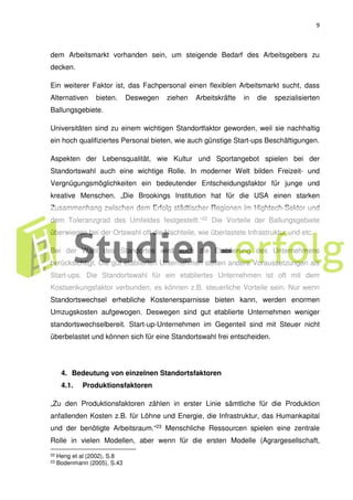 9
dem Arbeitsmarkt vorhanden sein, um steigende Bedarf des Arbeitsgebers zu
decken.
Ein weiterer Faktor ist, das Fachpersonal einen flexiblen Arbeitsmarkt sucht, dass
Alternativen bieten. Deswegen ziehen Arbeitskräfte in die spezialisierten
Ballungsgebiete.
Universitäten sind zu einem wichtigen Standortfaktor geworden, weil sie nachhaltig
ein hoch qualifiziertes Personal bieten, wie auch günstige Start-ups Beschäftigungen.
Aspekten der Lebensqualität, wie Kultur und Sportangebot spielen bei der
Standortswahl auch eine wichtige Rolle. In moderner Welt bilden Freizeit- und
Vergnügungsmöglichkeiten ein bedeutender Entscheidungsfaktor für junge und
kreative Menschen. „Die Brookings Institution hat für die USA einen starken
Zusammenhang zwischen dem Erfolg städtischer Regionen im Hightech-Sektor und
dem Toleranzgrad des Umfeldes festgestellt.“22 Die Vorteile der Ballungsgebiete
überwiegen bei der Ortswahl oft die Nachteile, wie überlastete Infrastruktur und etc.
Bei der Wahl des Standortes wird auch die Etablierung des Unternehmens
berücksichtigt. Die gut etablierten Unternehmen stellen andere Voraussetzungen als
Start-ups. Die Standortswahl für ein etabliertes Unternehmen ist oft mit dem
Kostsenkungsfaktor verbunden, es können z.B. steuerliche Vorteile sein. Nur wenn
Standortswechsel erhebliche Kostenersparnisse bieten kann, werden enormen
Umzugskosten aufgewogen. Deswegen sind gut etablierte Unternehmen weniger
standortswechselbereit. Start-up-Unternehmen im Gegenteil sind mit Steuer nicht
überbelastet und können sich für eine Standortswahl frei entscheiden.
4. Bedeutung von einzelnen Standortsfaktoren
4.1. Produktionsfaktoren
„Zu den Produktionsfaktoren zählen in erster Linie sämtliche für die Produktion
anfallenden Kosten z.B. für Löhne und Energie, die Infrastruktur, das Humankapital
und der benötigte Arbeitsraum.“23 Menschliche Ressourcen spielen eine zentrale
Rolle in vielen Modellen, aber wenn für die ersten Modelle (Agrargesellschaft,
22 Heng et al (2002), S.8
23 Bodenmann (2005), S.43
 